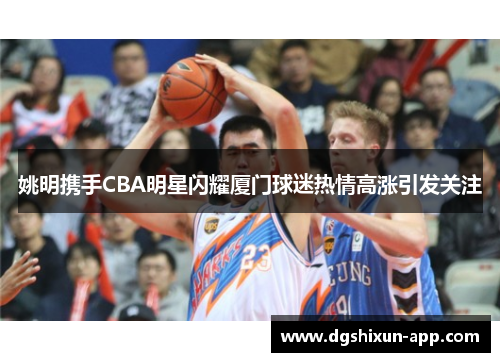 姚明携手CBA明星闪耀厦门球迷热情高涨引发关注