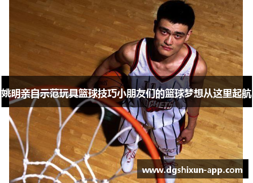 姚明亲自示范玩具篮球技巧小朋友们的篮球梦想从这里起航